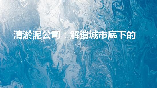 清淤泥公司：解鎖城市底下的秘密！